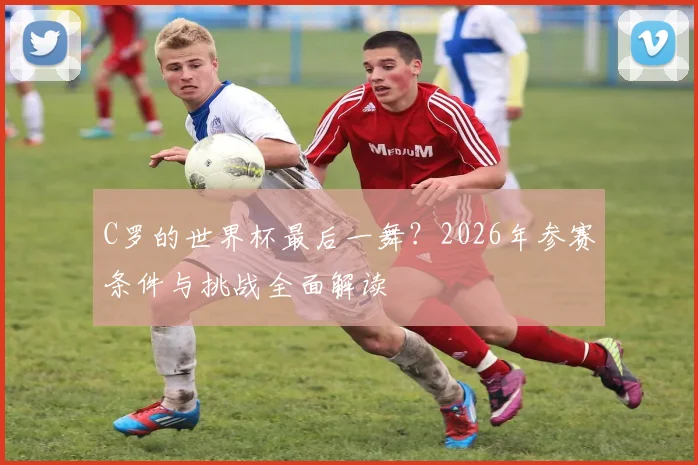 C罗的世界杯最后一舞？2026年参赛条件与挑战全面解读