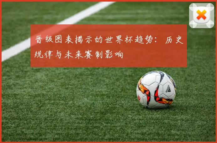晋级图表揭示的世界杯趋势:历史规律与未来赛制影响
