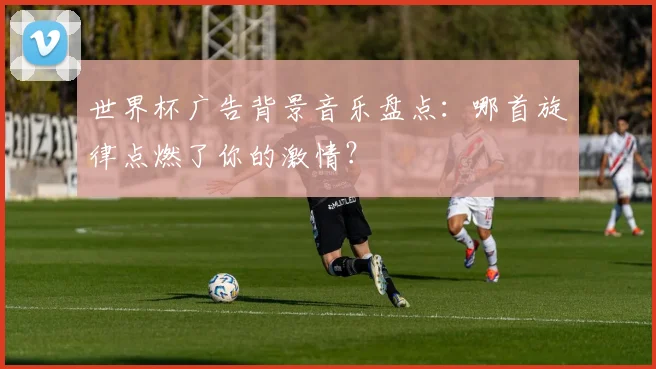 世界杯广告背景音乐盘点：哪首旋律点燃了你的激情？