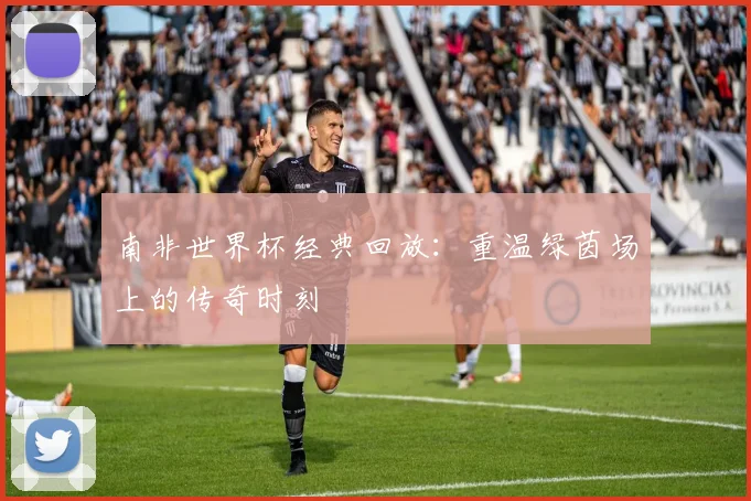南非世界杯经典回放:重温绿茵场上的传奇时刻