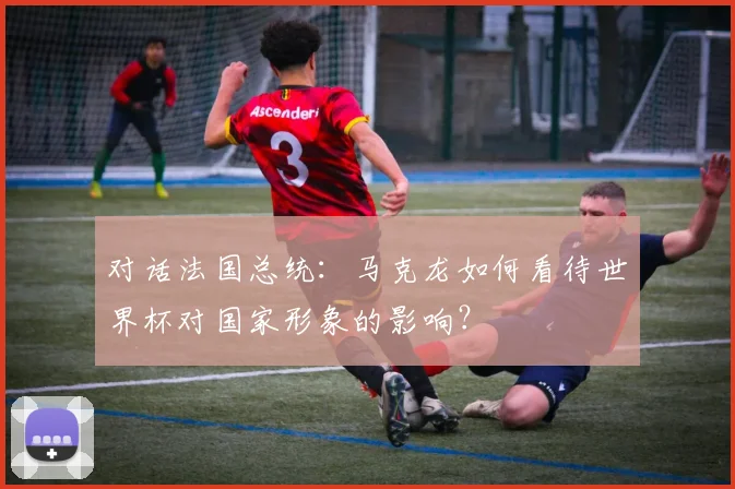 对话法国总统:马克龙如何看待世界杯对国家形象的影响?