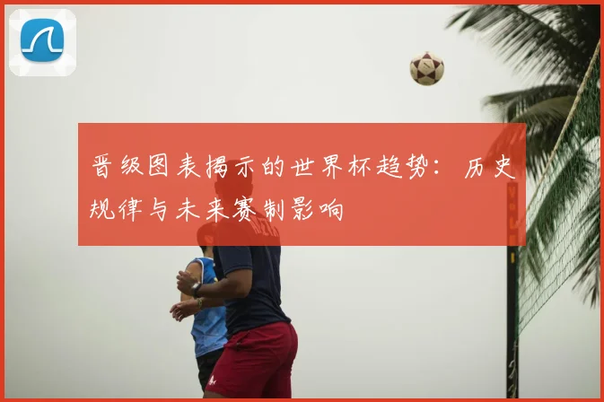 晋级图表揭示的世界杯趋势:历史规律与未来赛制影响