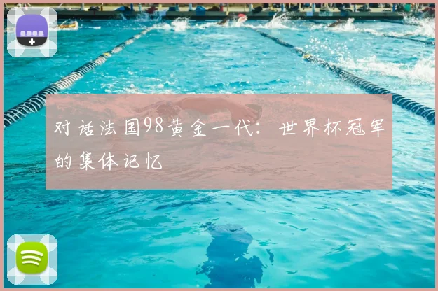 对话法国98黄金一代：世界杯冠军的集体记忆