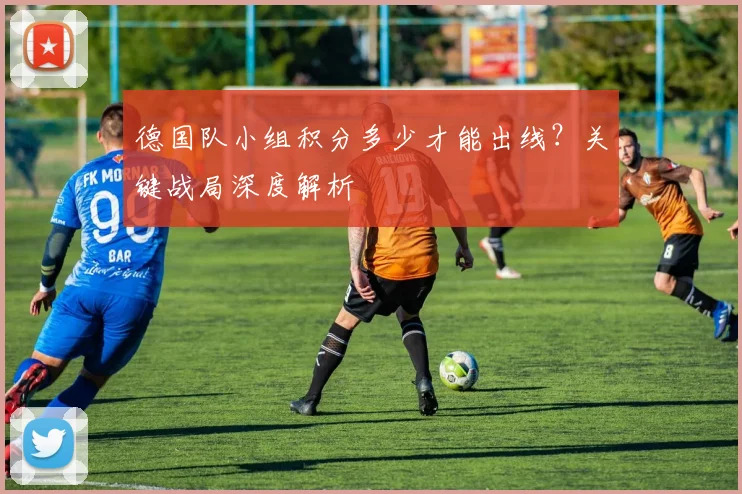德国队小组积分多少才能出线？关键战局深度解析