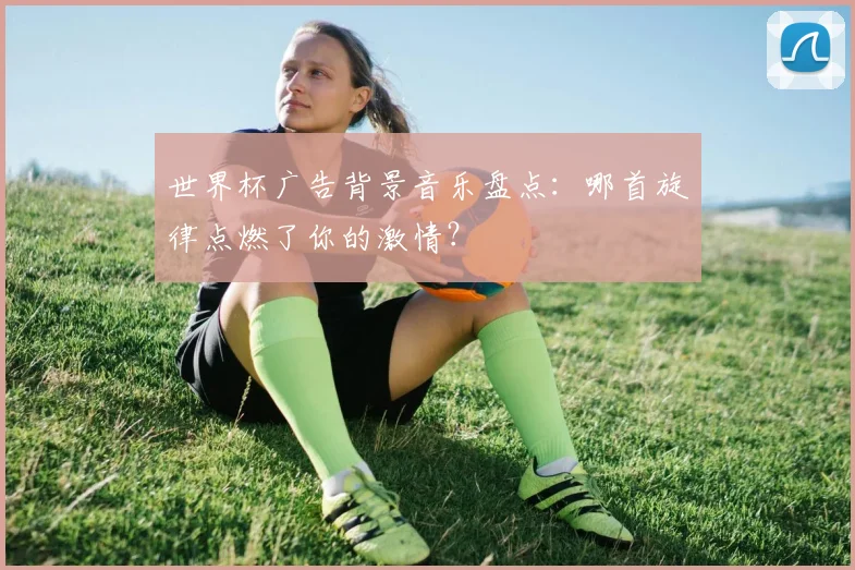 世界杯广告背景音乐盘点:哪首旋律点燃了你的激情?